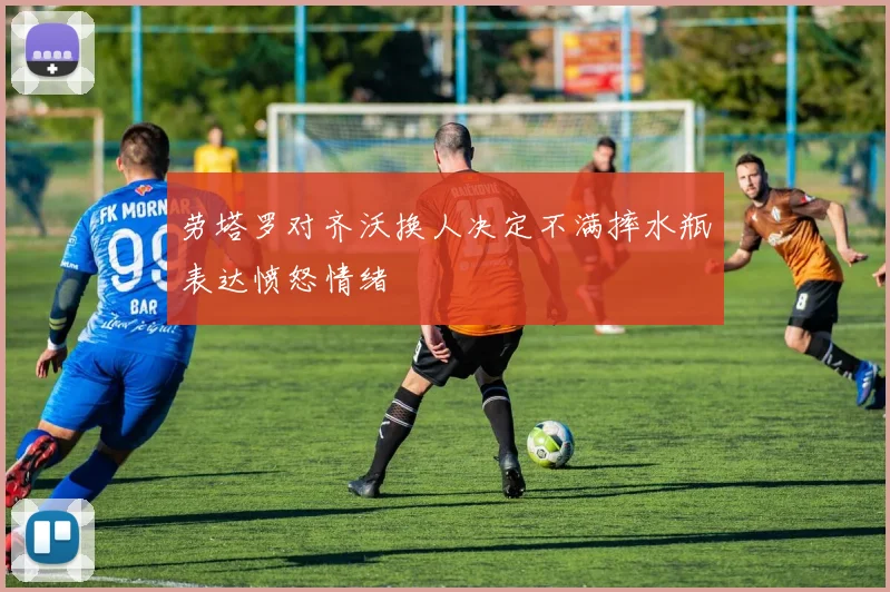 劳塔罗对齐沃换人决定不满摔水瓶表达愤怒情绪