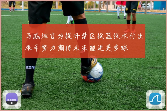 马威坦言为提升禁区投篮技术付出艰辛努力期待未来能进更多球