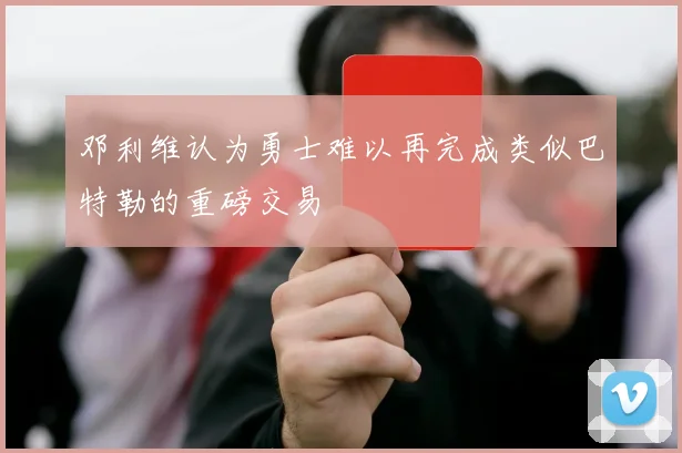 邓利维认为勇士难以再完成类似巴特勒的重磅交易