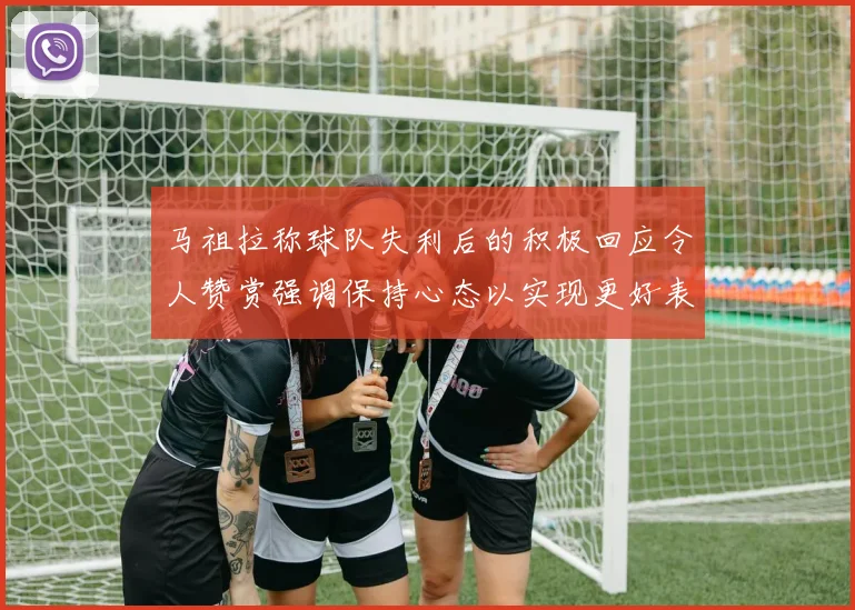 马祖拉称球队失利后的积极回应令人赞赏强调保持心态以实现更好表现