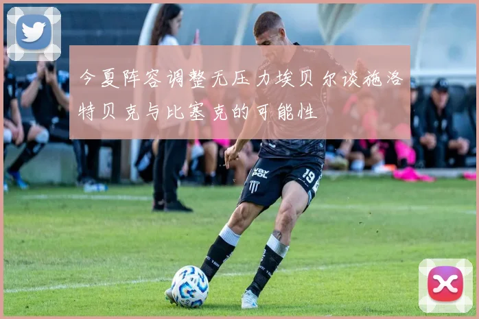 今夏阵容调整无压力埃贝尔谈施洛特贝克与比塞克的可能性