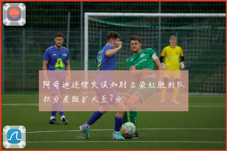 阿奇迪连续失误加肘击染红胜利队积分差距扩大至7分
