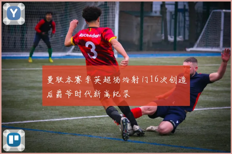 曼联本赛季英超场均射门16次创造后爵爷时代新高纪录
