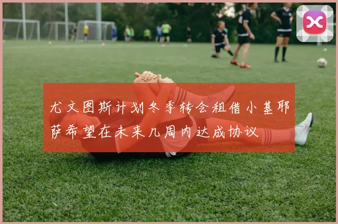 尤文图斯计划冬季转会租借小基耶萨希望在未来几周内达成协议