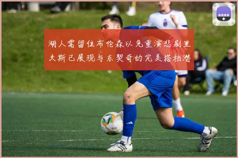 湖人需留住布伦森以免重演悲剧里夫斯已展现与东契奇的完美搭档潜力