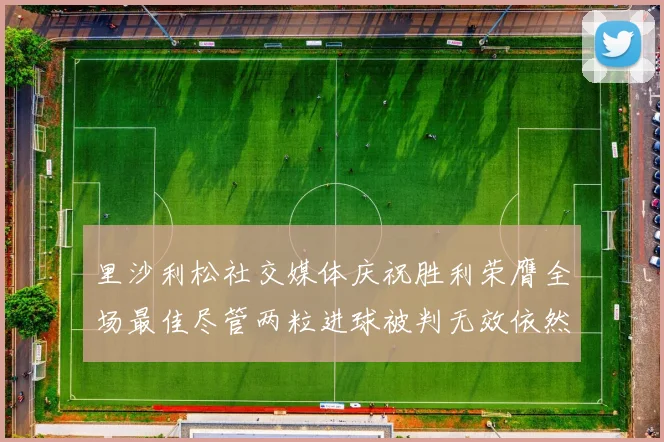 里沙利松社交媒体庆祝胜利荣膺全场最佳尽管两粒进球被判无效依然贡献助攻