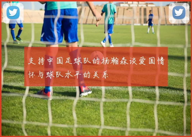 支持中国足球队的杨瀚森谈爱国情怀与球队水平的关系