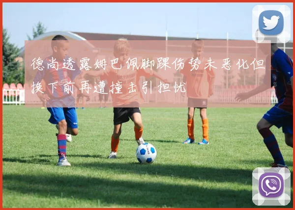 德尚透露姆巴佩脚踝伤势未恶化但换下前再遭撞击引担忧