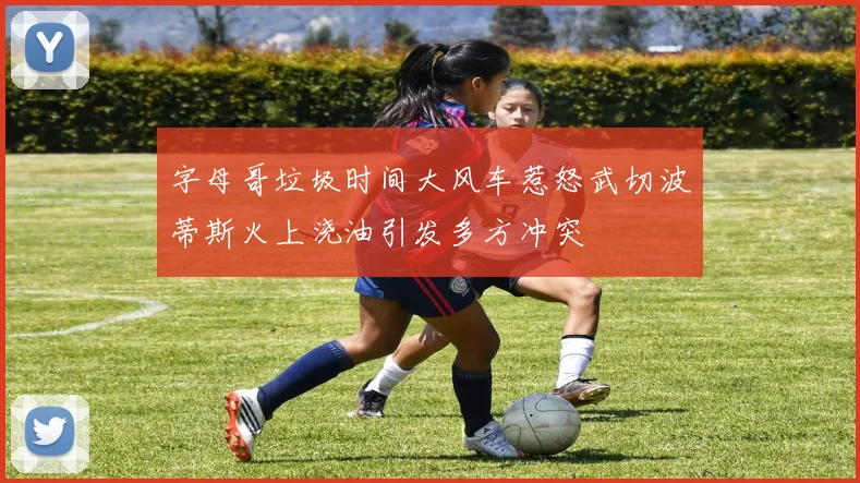 字母哥垃圾时间大风车惹怒武切波蒂斯火上浇油引发多方冲突