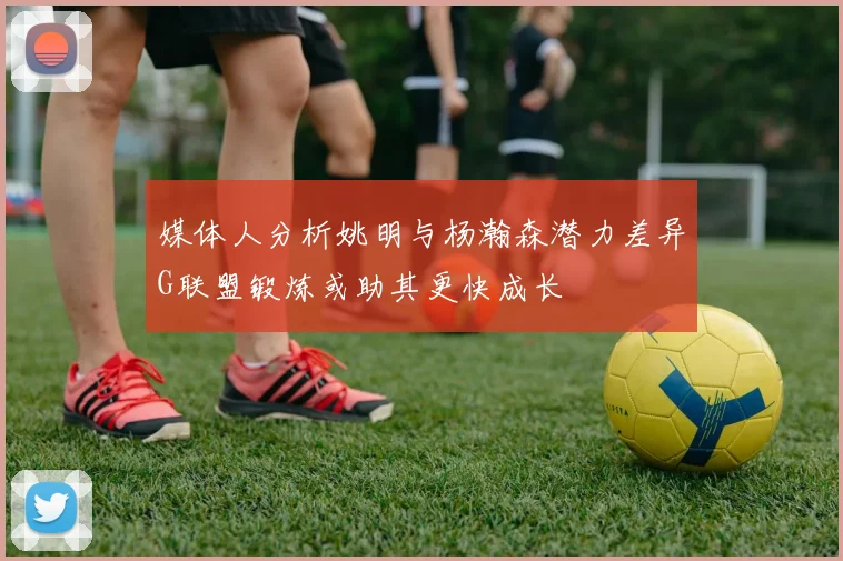 媒体人分析姚明与杨瀚森潜力差异G联盟锻炼或助其更快成长