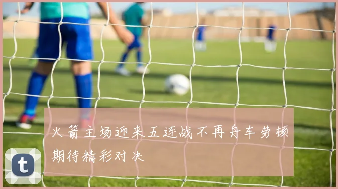 火箭主场迎来五连战不再舟车劳顿期待精彩对决