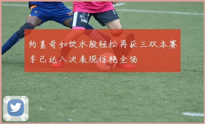 约基奇如饮水般轻松再获三双本赛季已达八次表现惊艳全场