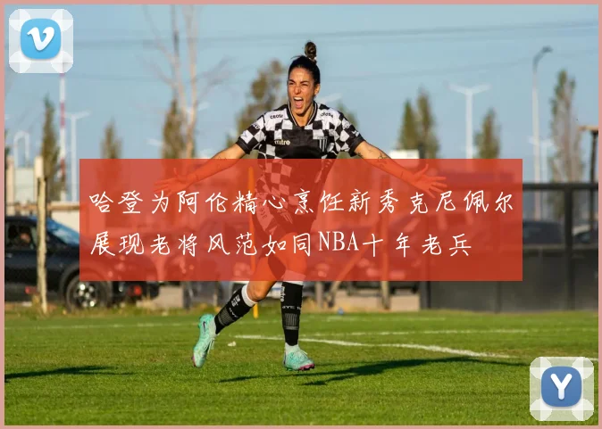 哈登为阿伦精心烹饪新秀克尼佩尔展现老将风范如同NBA十年老兵