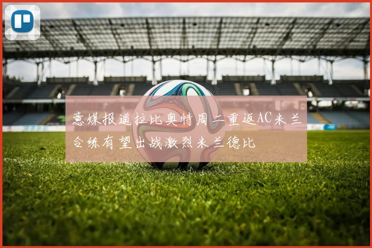 意媒报道拉比奥特周二重返AC米兰合练有望出战激烈米兰德比