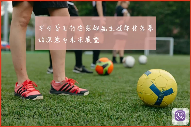 字母哥言行透露雄鹿生涯即将落幕的深意与未来展望