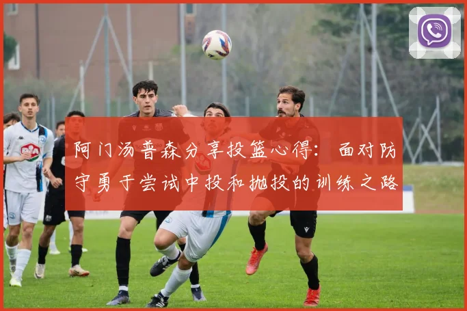 阿门汤普森分享投篮心得：面对防守勇于尝试中投和抛投的训练之路