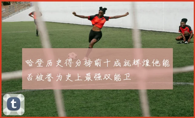 哈登历史得分榜前十成就辉煌他能否被誉为史上最强双能卫