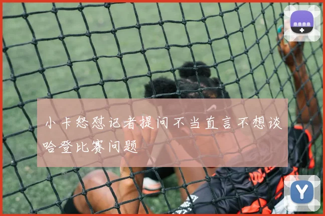 小卡怒怼记者提问不当直言不想谈哈登比赛问题