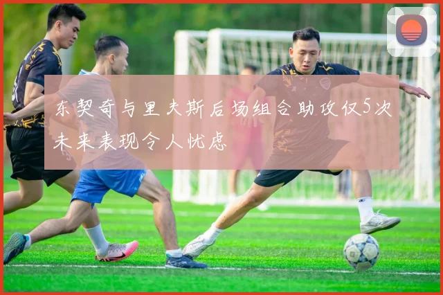 东契奇与里夫斯后场组合助攻仅5次未来表现令人忧虑