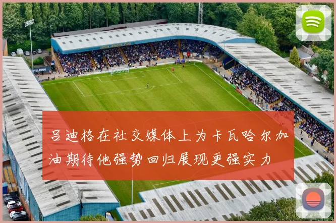 吕迪格在社交媒体上为卡瓦哈尔加油期待他强势回归展现更强实力