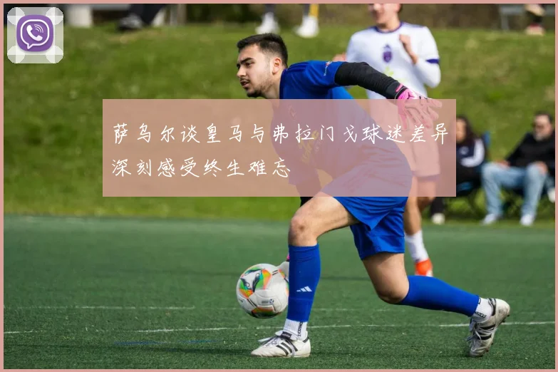 萨乌尔谈皇马与弗拉门戈球迷差异深刻感受终生难忘