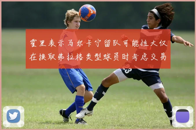 霍里表示马尔卡宁留队可能性大仅在换取弗拉格类型球员时考虑交易