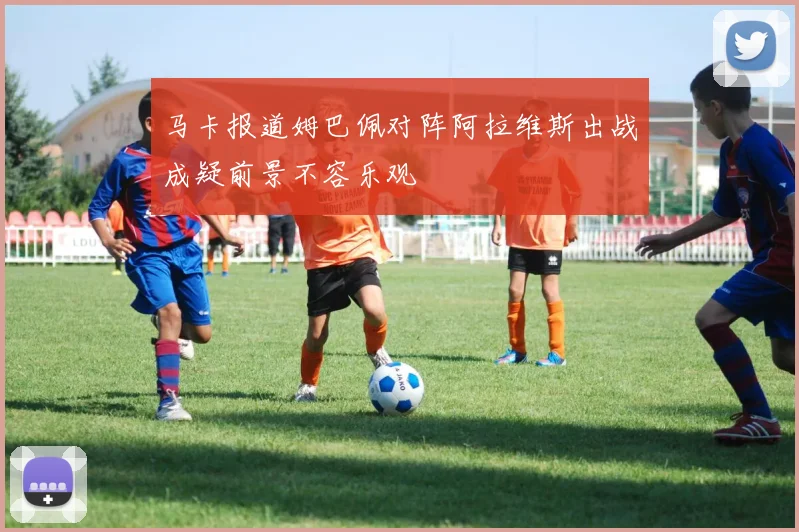 马卡报道姆巴佩对阵阿拉维斯出战成疑前景不容乐观