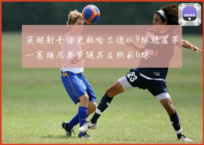 英超射手榜更新哈兰德以9球稳居第一塞梅尼奥紧随其后斩获6球